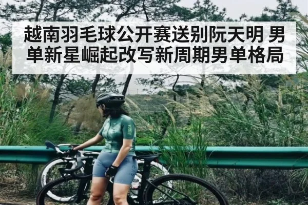 越南羽毛球公开赛送别阮天明 男单新星崛起改写新周期男单格局