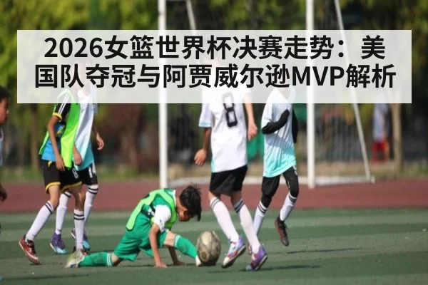 2026女篮世界杯决赛走势：美国队夺冠与阿贾威尔逊MVP解析（MK Sports App）