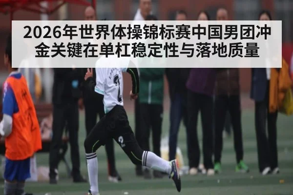 2026年世界体操锦标赛中国男团冲金关键在单杠稳定性与落地质量