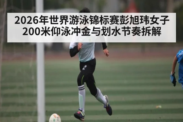 2026年世界游泳锦标赛彭旭玮女子200米仰泳冲金与划水节奏拆解