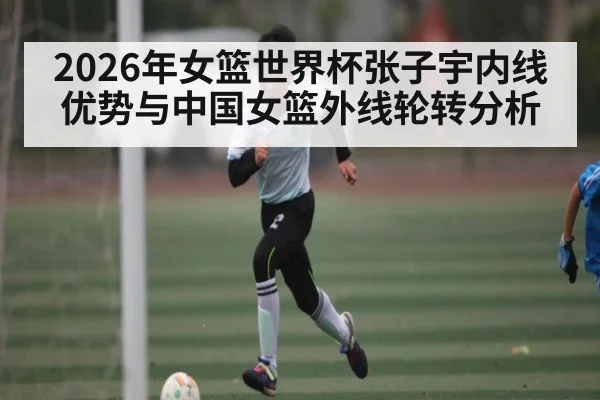 2026年女篮世界杯张子宇内线优势与中国女篮外线轮转分析 | MK Sports App